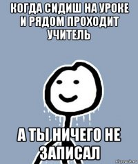 когда сидиш на уроке и рядом проходит учитель а ты ничего не записал