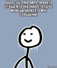 надо тебе руки ампутировать чтобы я точно знал что ты не можешь написать мне сообщение 