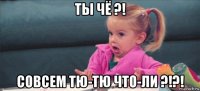 ты чё ?! совсем тю-тю что-ли ?!?!