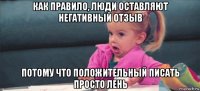 как правило, люди оставляют негативный отзыв потому что положительный писать просто лень