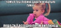 чому я тобі повина давати жувальну гумку якщо ти її всеодно потім виплюнеш