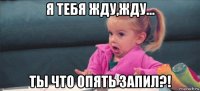 я тебя жду,жду... ты что опять запил?!