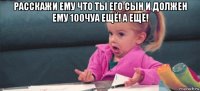 расскажи ему что ты его сын и должен ему 100чуа ещё! а ещё! 