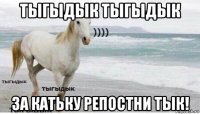 тыгыдык тыгыдык за катьку репостни тык!