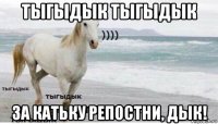 тыгыдык тыгыдык за катьку репостни, дык!