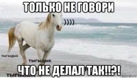 только не говори что не делал так!!?!