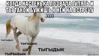 когда настенька позвала гулять и ты такой бужишь к ней на встречу 