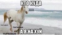 кто куда а я на хуй