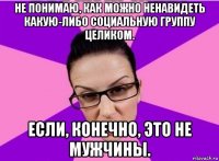 не понимаю, как можно ненавидеть какую-либо социальную группу целиком. если, конечно, это не мужчины.