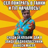 сел поиграть в танки и тут началось! сходи за хлебом, дай я зайду в одноклассники, вынеси мусор