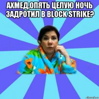 ахмед,опять целую ночь задротил в block strike? 