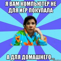 я вам компьютер не для игр покупала а для домашнего...