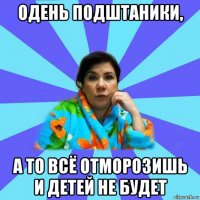 одень подштаники, а то всё отморозишь и детей не будет