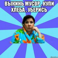 выкинь мусор , купи хлеба , уберись 