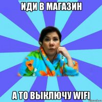 иди в магазин а то выключу wifi