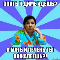 опять к диме идешь? а мать и печень ты пожалеешь?!