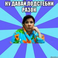 ну давай,подстебни разок 