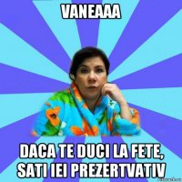 vaneaaa daca te duci la fete, sati iei prezertvativ