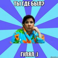 ты где был? гулял :)