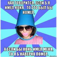 как говорится, если б я имел коня - то это был бы номер, а если бы конь имел меня, то я б наверно помер.