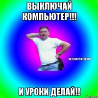 выключай компьютер!!! и уроки делай!!