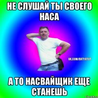 не слушай ты своего наса а то насвайщик еще станешь