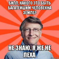 билл, какого это быть багатейшим человекна земле? не знаю, я же не леха