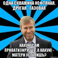 одна скважина нефтяная, другая - газовая какую сам приватизируешь, а какую - матери уступишь?