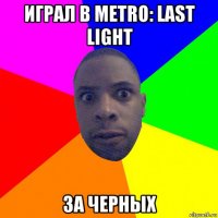 играл в metro: last light за черных