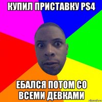 купил приставку ps4 ебался потом со всеми девками