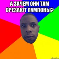 а зачем они там срезают пумпоны? 