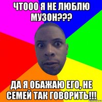 чтооо я не люблю музон??? да я обажаю его, не семей так говорить!!!