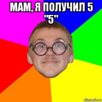 мам, я получил 5 "5" 