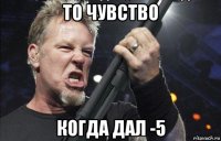 то чувство когда дал -5