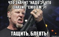 что значит "надо"?! что значит "смогем"?! тащить, блеять!