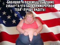 -бабушка , а почему у тебя такие зубы? - а что бы в примерочной тебя - лучше видеть! 