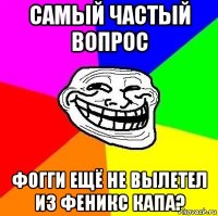 самый частый вопрос фогги ещё не вылетел из феникс капа?