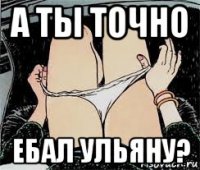 а ты точно ебал ульяну?