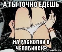 а ты точно едешь на раскопки в челябинск?