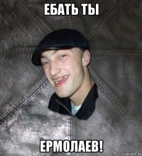 ебать ты ермолаев!