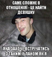 саме сложне в отношеніяї - це найти дєвушку яка захоче встрічатись з таким їбланом як я