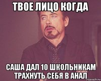 твое лицо когда саша дал 10 школьникам трахнуть себя в анал