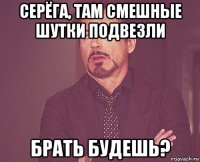 серёга, там смешные шутки подвезли брать будешь?