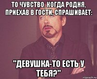 то чувство, когда родня, приехав в гости, спрашивает: "девушка-то есть у тебя?"