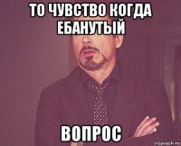 то чувство когда ебанутый вопрос