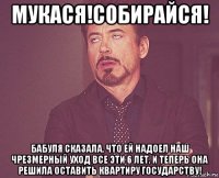 мукася!собирайся! бабуля сказала, что ей надоел наш чрезмерный уход все эти 6 лет. и теперь она решила оставить квартиру государству!