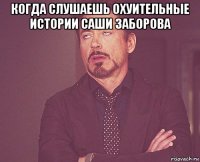 когда слушаешь охуительные истории саши заборова 