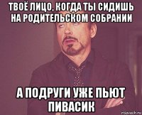 твоё лицо, когда ты сидишь на родительском собрании а подруги уже пьют пивасик