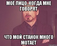 моё лицо, когда мне говорят что мой станок много мотает