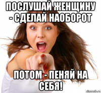 послушай женщину - сделай наоборот потом - пеняй на себя!